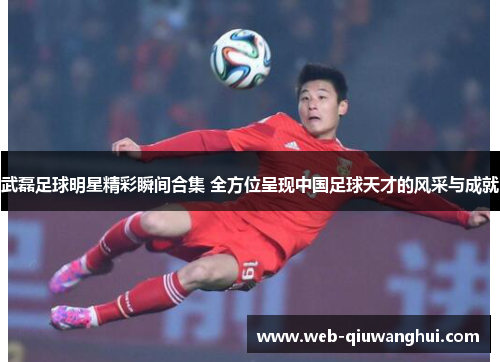 武磊足球明星精彩瞬间合集 全方位呈现中国足球天才的风采与成就