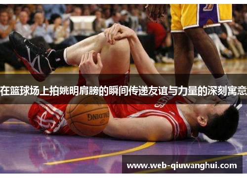 在篮球场上拍姚明肩膀的瞬间传递友谊与力量的深刻寓意